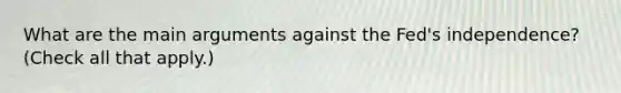 What are the main arguments against the​ Fed's independence? ​(Check all that apply​.)