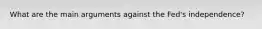 What are the main arguments against the​ Fed's independence? ​