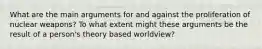 What are the main arguments for and against the proliferation of nuclear weapons? To what extent might these arguments be the result of a person's theory based worldview?