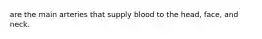 are the main arteries that supply blood to the head, face, and neck.