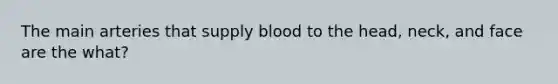 The main arteries that supply blood to the head, neck, and face are the what?