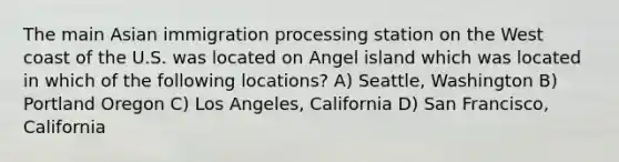 The main Asian immigration processing station on the West coast of the U.S. was located on Angel island which was located in which of the following locations? A) Seattle, Washington B) Portland Oregon C) Los Angeles, California D) San Francisco, California