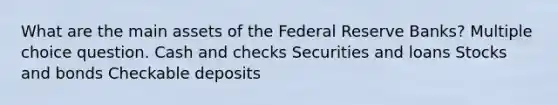 What are the main assets of the Federal Reserve Banks? Multiple choice question. Cash and checks Securities and loans Stocks and bonds Checkable deposits