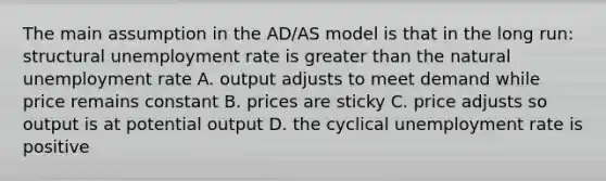 The main assumption in the AD/AS model is that in the long run: structural <a href='https://www.questionai.com/knowledge/kh7PJ5HsOk-unemployment-rate' class='anchor-knowledge'>unemployment rate</a> is <a href='https://www.questionai.com/knowledge/ktgHnBD4o3-greater-than' class='anchor-knowledge'>greater than</a> the natural unemployment rate A. output adjusts to meet demand while price remains constant B. prices are sticky C. price adjusts so output is at potential output D. the cyclical unemployment rate is positive