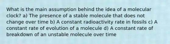 What is the main assumption behind the idea of a molecular clock? a) The presence of a stable molecule that does not change over time b) A constant radioactivity rate in fossils c) A constant rate of evolution of a molecule d) A constant rate of breakdown of an unstable molecule over time