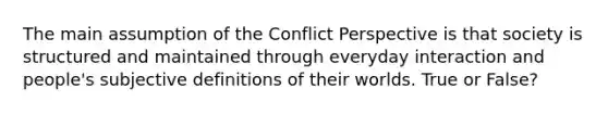 The main assumption of the Conflict Perspective is that society is structured and maintained through everyday interaction and people's subjective definitions of their worlds. True or False?