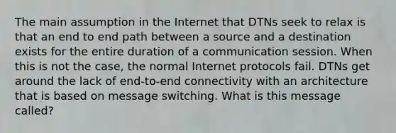 The main assumption in the Internet that DTNs seek to relax is that an end to end path between a source and a destination exists for the entire duration of a communication session. When this is not the case, the normal Internet protocols fail. DTNs get around the lack of end‐to‐end connectivity with an architecture that is based on message switching. What is this message called?