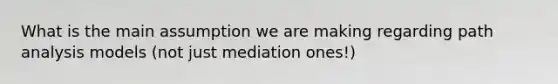 What is the main assumption we are making regarding path analysis models (not just mediation ones!)