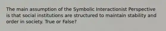 The main assumption of the Symbolic Interactionist Perspective is that social institutions are structured to maintain stability and order in society. True or False?