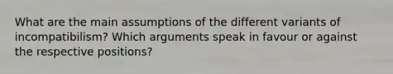 What are the main assumptions of the different variants of incompatibilism? Which arguments speak in favour or against the respective positions?