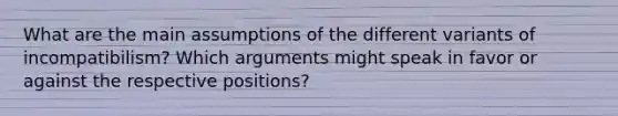 What are the main assumptions of the different variants of incompatibilism? Which arguments might speak in favor or against the respective positions?