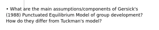 • What are the main assumptions/components of Gersick's (1988) Punctuated Equilibrium Model of group development? How do they differ from Tuckman's model?