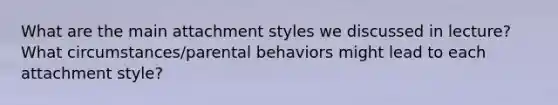 What are the main attachment styles we discussed in lecture? What circumstances/parental behaviors might lead to each attachment style?