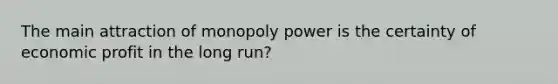 The main attraction of monopoly power is the certainty of economic profit in the long run?