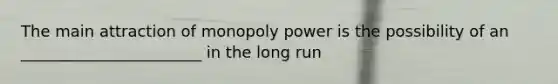 The main attraction of monopoly power is the possibility of an _______________________ in the long run