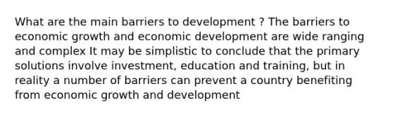 What are the main barriers to development ? The barriers to economic growth and economic development are wide ranging and complex It may be simplistic to conclude that the primary solutions involve investment, education and training, but in reality a number of barriers can prevent a country benefiting from economic <a href='https://www.questionai.com/knowledge/kde2iCObwW-growth-and-development' class='anchor-knowledge'>growth and development</a>