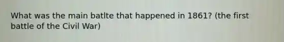 What was the main batlte that happened in 1861? (the first battle of the Civil War)