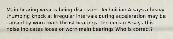 Main bearing wear is being discussed. Technician A says a heavy thumping knock at irregular intervals during acceleration may be caused by worn main thrust bearings. Technician B says this noise indicates loose or worn main bearings Who is correct?