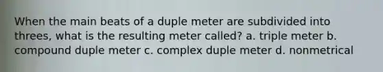 When the main beats of a duple meter are subdivided into threes, what is the resulting meter called? a. triple meter b. compound duple meter c. complex duple meter d. nonmetrical