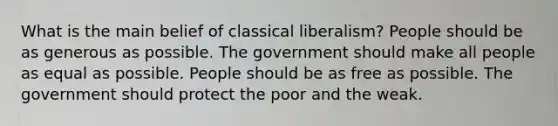 What is the main belief of classical liberalism? People should be as generous as possible. The government should make all people as equal as possible. People should be as free as possible. The government should protect the poor and the weak.