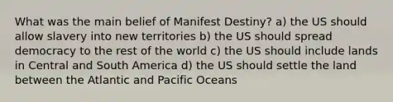 What was the main belief of Manifest Destiny? a) the US should allow slavery into new territories b) the US should spread democracy to the rest of the world c) the US should include lands in Central and South America d) the US should settle the land between the Atlantic and Pacific Oceans