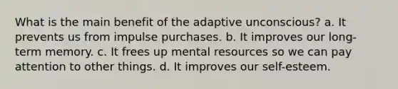 What is the main benefit of the adaptive unconscious? a. It prevents us from impulse purchases. b. It improves our long-term memory. c. It frees up mental resources so we can pay attention to other things. d. It improves our self-esteem.