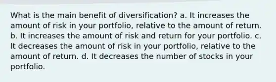 What is the main benefit of diversification? a. It increases the amount of risk in your portfolio, relative to the amount of return. b. It increases the amount of risk and return for your portfolio. c. It decreases the amount of risk in your portfolio, relative to the amount of return. d. It decreases the number of stocks in your portfolio.