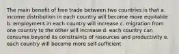 The main benefit of free trade between two countries is that a. income distribution in each country will become more equitable b. employment in each country will increase c. migration from one country to the other will increase d. each country can consume beyond its constraints of resources and productivity e. each country will become more self-sufficient