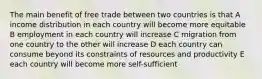 The main benefit of free trade between two countries is that A income distribution in each country will become more equitable B employment in each country will increase C migration from one country to the other will increase D each country can consume beyond its constraints of resources and productivity E each country will become more self-sufficient