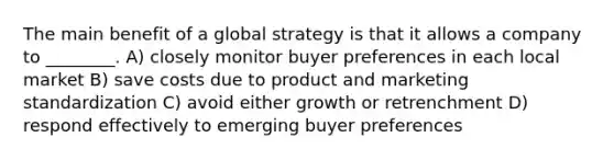 The main benefit of a global strategy is that it allows a company to ________. A) closely monitor buyer preferences in each local market B) save costs due to product and marketing standardization C) avoid either growth or retrenchment D) respond effectively to emerging buyer preferences