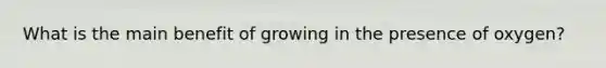 What is the main benefit of growing in the presence of oxygen?