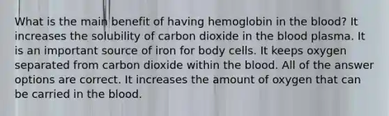 What is the main benefit of having hemoglobin in the blood? It increases the solubility of carbon dioxide in the blood plasma. It is an important source of iron for body cells. It keeps oxygen separated from carbon dioxide within the blood. All of the answer options are correct. It increases the amount of oxygen that can be carried in the blood.