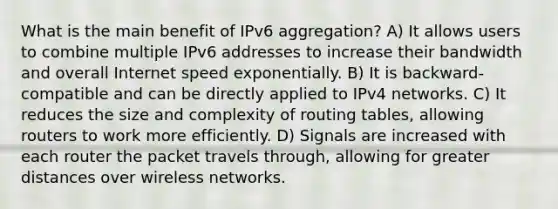 What is the main benefit of IPv6 aggregation? A) It allows users to combine multiple IPv6 addresses to increase their bandwidth and overall Internet speed exponentially. B) It is backward-compatible and can be directly applied to IPv4 networks. C) It reduces the size and complexity of routing tables, allowing routers to work more efficiently. D) Signals are increased with each router the packet travels through, allowing for greater distances over wireless networks.