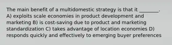 The main benefit of a multidomestic strategy is that it ________. A) exploits scale economies in product development and marketing B) is cost-saving due to product and marketing standardization C) takes advantage of location economies D) responds quickly and effectively to emerging buyer preferences