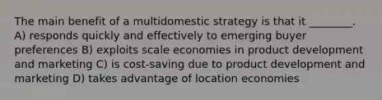 The main benefit of a multidomestic strategy is that it ________. A) responds quickly and effectively to emerging buyer preferences B) exploits scale economies in product development and marketing C) is cost-saving due to product development and marketing D) takes advantage of location economies