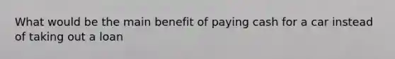 What would be the main benefit of paying cash for a car instead of taking out a loan