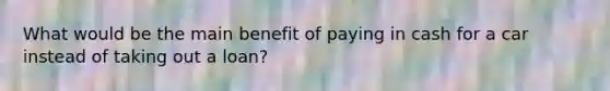 What would be the main benefit of paying in cash for a car instead of taking out a loan?