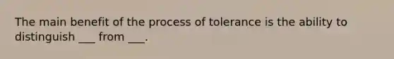 The main benefit of the process of tolerance is the ability to distinguish ___ from ___.