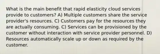 What is the main benefit that rapid elasticity cloud services provide to customers? A) Multiple customers share the service provider's resources. C) Customers pay for the resources they are actually consuming. C) Services can be provisioned by the customer without interaction with service provider personnel. D) Resources automatically scale up or down as required by the customer.