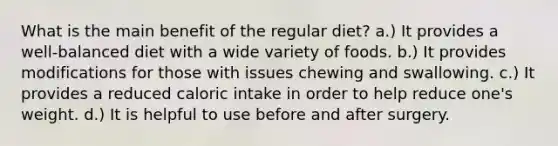 What is the main benefit of the regular diet? a.) It provides a well-balanced diet with a wide variety of foods. b.) It provides modifications for those with issues chewing and swallowing. c.) It provides a reduced caloric intake in order to help reduce one's weight. d.) It is helpful to use before and after surgery.