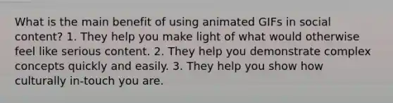 What is the main benefit of using animated GIFs in social content? 1. They help you make light of what would otherwise feel like serious content. 2. They help you demonstrate complex concepts quickly and easily. 3. They help you show how culturally in-touch you are.