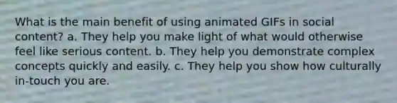 What is the main benefit of using animated GIFs in social content? a. They help you make light of what would otherwise feel like serious content. b. They help you demonstrate complex concepts quickly and easily. c. They help you show how culturally in-touch you are.