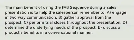 The main benefit of using the FAB Sequence during a sales presentation is to help the salesperson remember to: A) engage in two-way communication. B) gather approval from the prospect. C) perform trial closes throughout the presentation. D) determine the underlying needs of the prospect. E) discuss a product's benefits in a conversational manner.