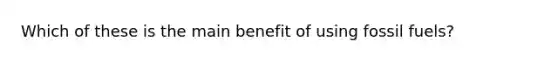 Which of these is the main benefit of using fossil fuels?