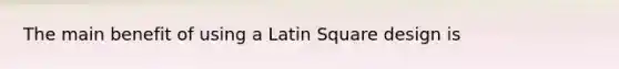 The main benefit of using a Latin Square design is