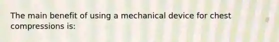 The main benefit of using a mechanical device for chest compressions is: