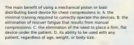 The main benefit of using a mechanical piston or load-distributing band device for chest compressions is: A. the minimal training required to correctly operate the devices. B. the elimination of rescuer fatigue that results from manual compressions. C. the elimination of the need to place a firm, flat device under the patient. D. its ability to be used with any patient, regardless of age, weight, or body size.