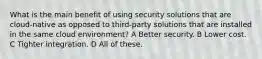 What is the main benefit of using security solutions that are cloud-native as opposed to third-party solutions that are installed in the same cloud environment? A Better security. B Lower cost. C Tighter integration. D All of these.