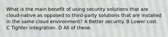 What is the main benefit of using security solutions that are cloud-native as opposed to third-party solutions that are installed in the same cloud environment? A Better security. B Lower cost. C Tighter integration. D All of these.