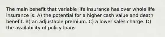 The main benefit that variable life insurance has over whole life insurance is: A) the potential for a higher cash value and death benefit. B) an adjustable premium. C) a lower sales charge. D) the availability of policy loans.